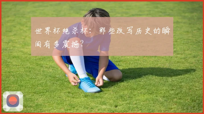 世界杯绝杀杯：那些改写历史的瞬间有多震撼？