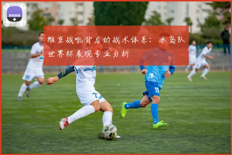 维京战吼背后的战术体系：冰岛队世界杯表现专业分析