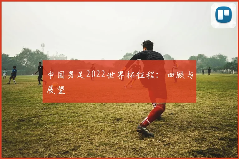 中国男足2022世界杯征程：回顾与展望