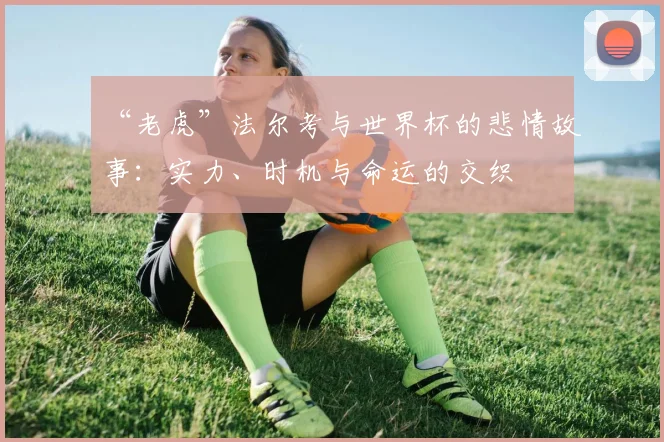 “老虎”法尔考与世界杯的悲情故事:实力、时机与命运的交织