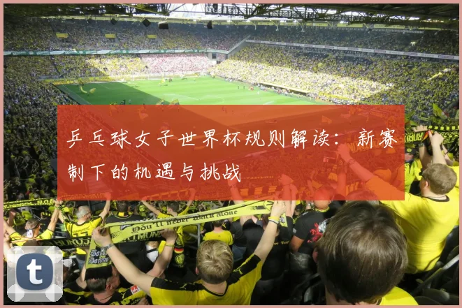 乒乓球女子世界杯规则解读:新赛制下的机遇与挑战