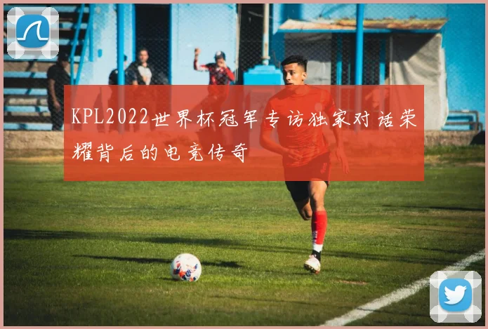 KPL2022世界杯冠军专访独家对话荣耀背后的电竞传奇