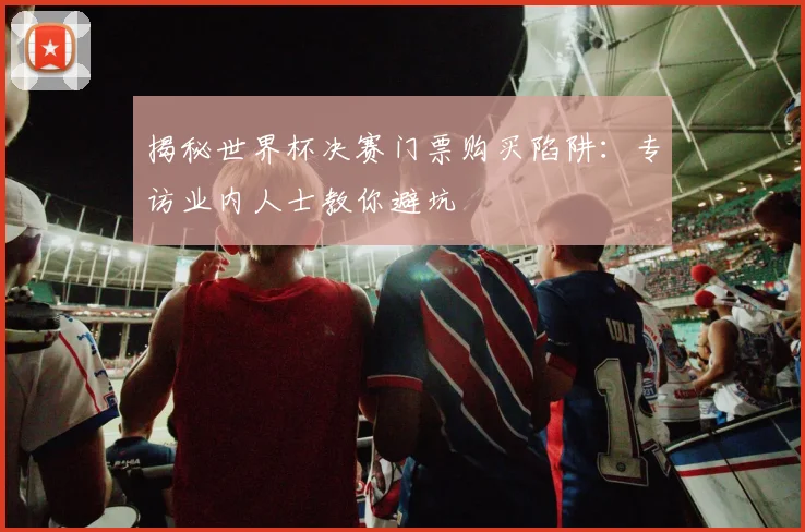 揭秘世界杯决赛门票购买陷阱:专访业内人士教你避坑
