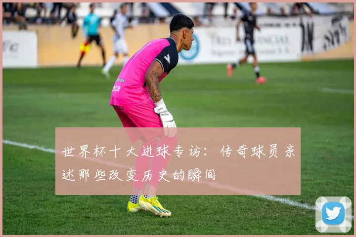 世界杯十大进球专访:传奇球员亲述那些改变历史的瞬间