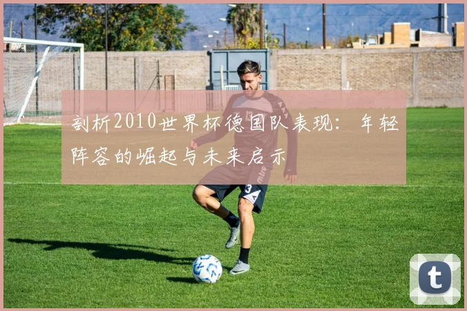 剖析2010世界杯德国队表现:年轻阵容的崛起与未来启示