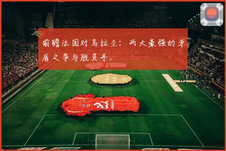 前瞻法国对乌拉圭：两大豪强的矛盾之争与胜负手。