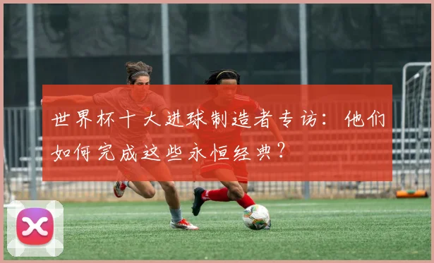 世界杯十大进球制造者专访:他们如何完成这些永恒经典?