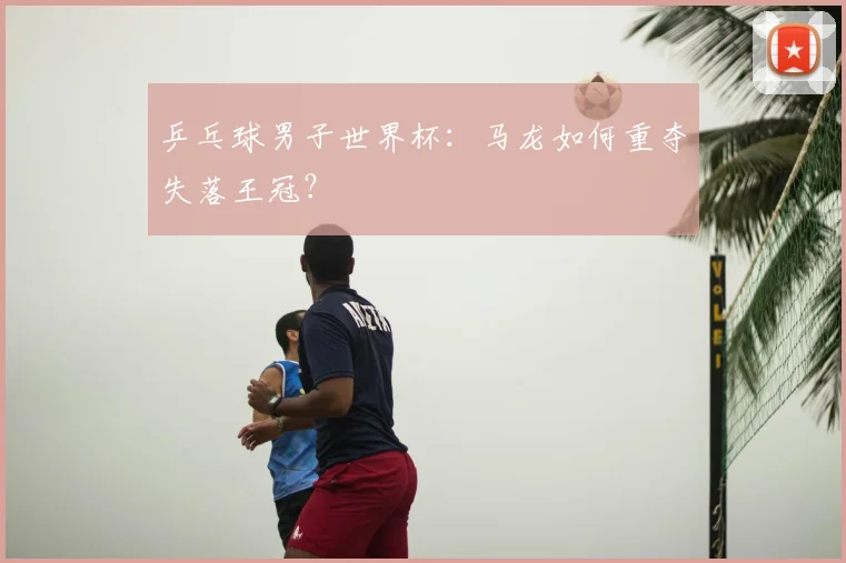 乒乓球男子世界杯：马龙如何重夺失落王冠？
